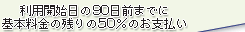 利用開始日の90日前までに基本料金の残りの50%のお支払い