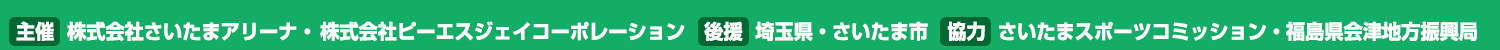 主催　株式会社さいたまアリーナ ・ 株式会社ピーエスジェイコーポレーション　後援　埼玉県・さいたま市　協力　さいたまスポーツコミッション・福島県会津地方振興局